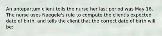 An antepartum client tells the nurse her last period was May 18. The nurse uses Naegele's rule to compute the client's expected date of birth, and tells the client that the correct date of birth will be: