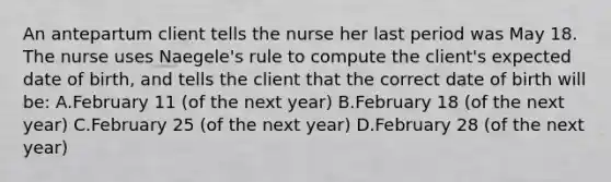 An antepartum client tells the nurse her last period was May 18. The nurse uses Naegele's rule to compute the client's expected date of birth, and tells the client that the correct date of birth will be: A.February 11 (of the next year) B.February 18 (of the next year) C.February 25 (of the next year) D.February 28 (of the next year)