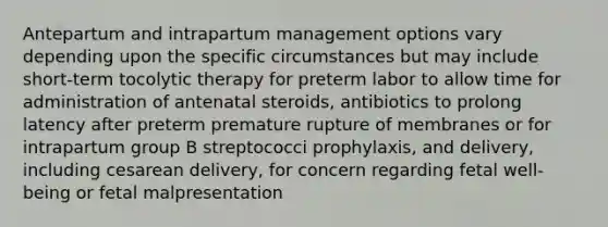 Antepartum and intrapartum management options vary depending upon the specific circumstances but may include short-term tocolytic therapy for preterm labor to allow time for administration of antenatal steroids, antibiotics to prolong latency after preterm premature rupture of membranes or for intrapartum group B streptococci prophylaxis, and delivery, including cesarean delivery, for concern regarding fetal well-being or fetal malpresentation