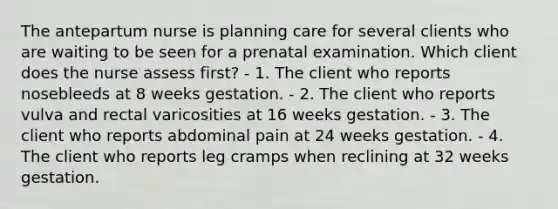 The antepartum nurse is planning care for several clients who are waiting to be seen for a prenatal examination. Which client does the nurse assess first? - 1. The client who reports nosebleeds at 8 weeks gestation. - 2. The client who reports vulva and rectal varicosities at 16 weeks gestation. - 3. The client who reports abdominal pain at 24 weeks gestation. - 4. The client who reports leg cramps when reclining at 32 weeks gestation.