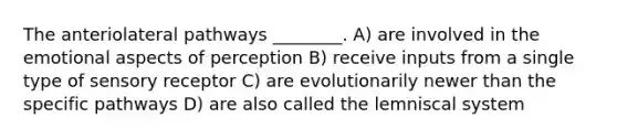 The anteriolateral pathways ________. A) are involved in the emotional aspects of perception B) receive inputs from a single type of sensory receptor C) are evolutionarily newer than the specific pathways D) are also called the lemniscal system