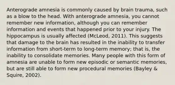 Anterograde amnesia is commonly caused by brain trauma, such as a blow to the head. With anterograde amnesia, you cannot remember new information, although you can remember information and events that happened prior to your injury. The hippocampus is usually affected (McLeod, 2011). This suggests that damage to the brain has resulted in the inability to transfer information from short-term to long-term memory; that is, the inability to consolidate memories. Many people with this form of amnesia are unable to form new episodic or semantic memories, but are still able to form new procedural memories (Bayley & Squire, 2002).