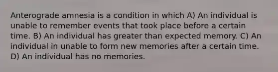 Anterograde amnesia is a condition in which A) An individual is unable to remember events that took place before a certain time. B) An individual has greater than expected memory. C) An individual in unable to form new memories after a certain time. D) An individual has no memories.