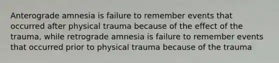 Anterograde amnesia is failure to remember events that occurred after physical trauma because of the effect of the trauma, while retrograde amnesia is failure to remember events that occurred prior to physical trauma because of the trauma