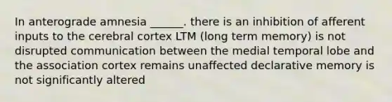 In anterograde amnesia ______. there is an inhibition of afferent inputs to the cerebral cortex LTM (long term memory) is not disrupted communication between the medial temporal lobe and the association cortex remains unaffected declarative memory is not significantly altered