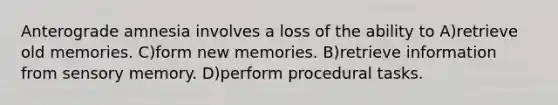 Anterograde amnesia involves a loss of the ability to A)retrieve old memories. C)form new memories. B)retrieve information from sensory memory. D)perform procedural tasks.