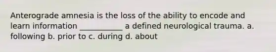 Anterograde amnesia is the loss of the ability to encode and learn information ___________ a defined neurological trauma. a. following b. prior to c. during d. about