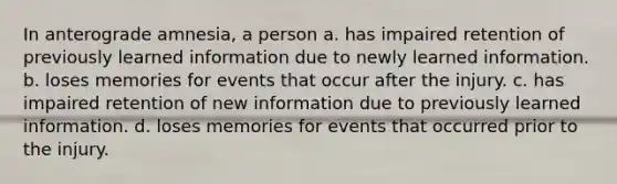 In anterograde amnesia, a person a. has impaired retention of previously learned information due to newly learned information. b. loses memories for events that occur after the injury. c. has impaired retention of new information due to previously learned information. d. loses memories for events that occurred prior to the injury.