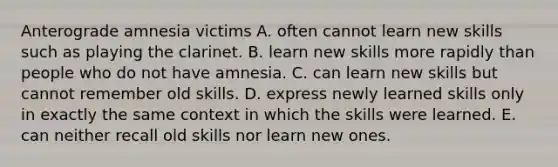 Anterograde amnesia victims A. often cannot learn new skills such as playing the clarinet. B. learn new skills more rapidly than people who do not have amnesia. C. can learn new skills but cannot remember old skills. D. express newly learned skills only in exactly the same context in which the skills were learned. E. can neither recall old skills nor learn new ones.