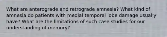 What are anterograde and retrograde amnesia? What kind of amnesia do patients with medial temporal lobe damage usually have? What are the limitations of such case studies for our understanding of memory?