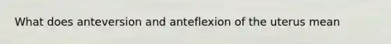 What does anteversion and anteflexion of the uterus mean