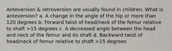 Anteversion & retroversion are usually found in children. What is anteversion? a. A change in the angle of the hip or more than 120 degrees b. Forward twist of head/neck of the femur relative to shaft >15 degrees c. A decreased angle between the head and neck of the femur and its shaft d. Backward twist of head/neck of femur relative to shaft >15 degrees