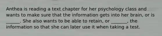 Anthea is reading a text chapter for her psychology class and wants to make sure that the information gets into her brain, or is ______. She also wants to be able to retain, or _______, the information so that she can later use it when taking a test.