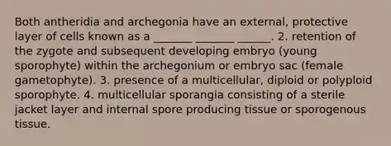 Both antheridia and archegonia have an external, protective layer of cells known as a _______ _______ ______. 2. retention of the zygote and subsequent developing embryo (young sporophyte) within the archegonium or embryo sac (female gametophyte). 3. presence of a multicellular, diploid or polyploid sporophyte. 4. multicellular sporangia consisting of a sterile jacket layer and internal spore producing tissue or sporogenous tissue.