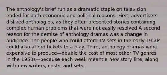 The anthology's brief run as a dramatic staple on television ended for both economic and political reasons. First, advertisers disliked anthologies, as they often presented stories containing complex human problems that were not easily resolved A second reason for the demise of anthology dramas was a change in audience. The people who could afford TV sets in the early 1950s could also afford tickets to a play. Third, anthology dramas were expensive to produce—double the cost of most other TV genres in the 1950s—because each week meant a new story line, along with new writers, casts, and sets.