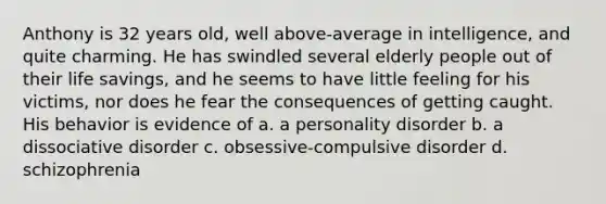 Anthony is 32 years old, well above-average in intelligence, and quite charming. He has swindled several elderly people out of their life savings, and he seems to have little feeling for his victims, nor does he fear the consequences of getting caught. His behavior is evidence of a. a personality disorder b. a dissociative disorder c. obsessive-compulsive disorder d. schizophrenia