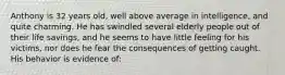 Anthony is 32 years old, well above average in intelligence, and quite charming. He has swindled several elderly people out of their life savings, and he seems to have little feeling for his victims, nor does he fear the consequences of getting caught. His behavior is evidence of: