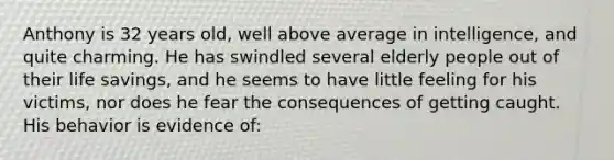 Anthony is 32 years old, well above average in intelligence, and quite charming. He has swindled several elderly people out of their life savings, and he seems to have little feeling for his victims, nor does he fear the consequences of getting caught. His behavior is evidence of: