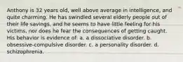 Anthony is 32 years old, well above average in intelligence, and quite charming. He has swindled several elderly people out of their life savings, and he seems to have little feeling for his victims, nor does he fear the consequences of getting caught. His behavior is evidence of: a. a dissociative disorder. b. obsessive-compulsive disorder. c. a personality disorder. d. schizophrenia.