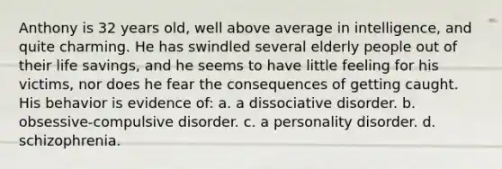 Anthony is 32 years old, well above average in intelligence, and quite charming. He has swindled several elderly people out of their life savings, and he seems to have little feeling for his victims, nor does he fear the consequences of getting caught. His behavior is evidence of: a. a dissociative disorder. b. obsessive-compulsive disorder. c. a personality disorder. d. schizophrenia.