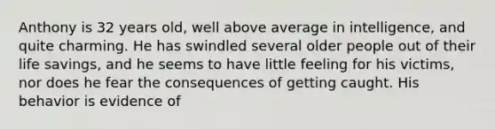 Anthony is 32 years old, well above average in intelligence, and quite charming. He has swindled several older people out of their life savings, and he seems to have little feeling for his victims, nor does he fear the consequences of getting caught. His behavior is evidence of