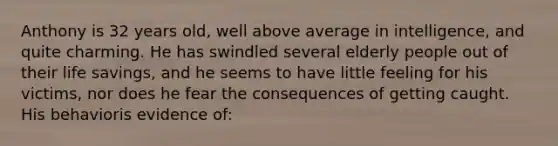 Anthony is 32 years old, well above average in intelligence, and quite charming. He has swindled several elderly people out of their life savings, and he seems to have little feeling for his victims, nor does he fear the consequences of getting caught. His behavioris evidence of: