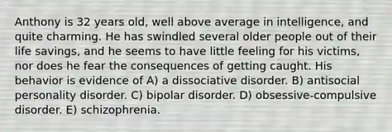 Anthony is 32 years old, well above average in intelligence, and quite charming. He has swindled several older people out of their life savings, and he seems to have little feeling for his victims, nor does he fear the consequences of getting caught. His behavior is evidence of A) a dissociative disorder. B) antisocial personality disorder. C) bipolar disorder. D) obsessive-compulsive disorder. E) schizophrenia.