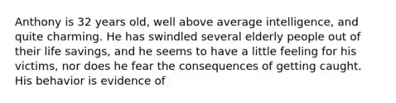 Anthony is 32 years old, well above average intelligence, and quite charming. He has swindled several elderly people out of their life savings, and he seems to have a little feeling for his victims, nor does he fear the consequences of getting caught. His behavior is evidence of