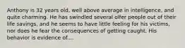 Anthony is 32 years old, well above average in intelligence, and quite charming. He has swindled several olfer people out of their life savings, and he seems to have little feeling for his victims, nor does he fear the consequences of getting caught. His behavior is evidence of....