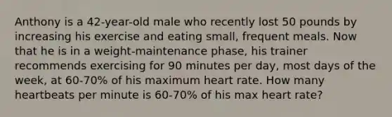 Anthony is a 42-year-old male who recently lost 50 pounds by increasing his exercise and eating small, frequent meals. Now that he is in a weight-maintenance phase, his trainer recommends exercising for 90 minutes per day, most days of the week, at 60-70% of his maximum heart rate. How many heartbeats per minute is 60-70% of his max heart rate?