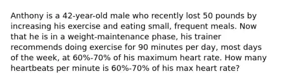 Anthony is a 42-year-old male who recently lost 50 pounds by increasing his exercise and eating small, frequent meals. Now that he is in a weight-maintenance phase, his trainer recommends doing exercise for 90 minutes per day, most days of the week, at 60%-70% of his maximum heart rate. How many heartbeats per minute is 60%-70% of his max heart rate?