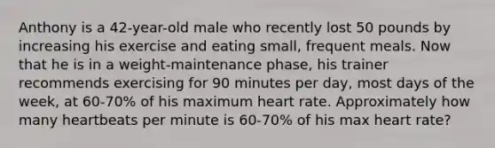 Anthony is a 42-year-old male who recently lost 50 pounds by increasing his exercise and eating small, frequent meals. Now that he is in a weight-maintenance phase, his trainer recommends exercising for 90 minutes per day, most days of the week, at 60-70% of his maximum heart rate. Approximately how many heartbeats per minute is 60-70% of his max heart rate?