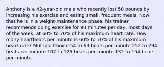 Anthony is a 42-year-old male who recently lost 50 pounds by increasing his exercise and eating small, frequent meals. Now that he is in a weight-maintenance phase, his trainer recommends doing exercise for 90 minutes per day, most days of the week, at 60% to 70% of his maximum heart rate. How many heartbeats per minute is 60% to 70% of his maximum heart rate? Multiple Choice 54 to 63 beats per minute 252 to 294 beats per minute 107 to 125 beats per minute 132 to 154 beats per minute