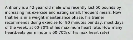 Anthony is a 42-year-old male who recently lost 50 pounds by increasing his exercise and eating small, frequent meals. Now that he is in a weight-maintenance phase, his trainer recommends doing exercise for 90 minutes per day, most days of the week, at 60-70% of his maximum heart rate. How many heartbeats per minute is 60-70% of his max heart rate?