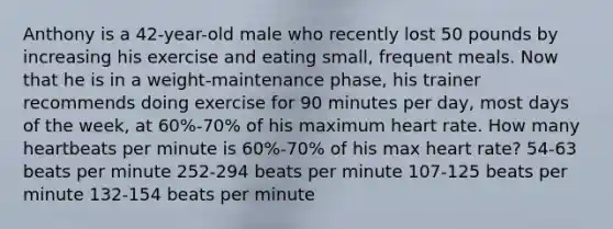 Anthony is a 42-year-old male who recently lost 50 pounds by increasing his exercise and eating small, frequent meals. Now that he is in a weight-maintenance phase, his trainer recommends doing exercise for 90 minutes per day, most days of the week, at 60%-70% of his maximum heart rate. How many heartbeats per minute is 60%-70% of his max heart rate? 54-63 beats per minute 252-294 beats per minute 107-125 beats per minute 132-154 beats per minute