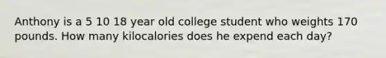 Anthony is a 5 10 18 year old college student who weights 170 pounds. How many kilocalories does he expend each day?