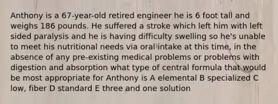 Anthony is a 67-year-old retired engineer he is 6 foot tall and weighs 186 pounds. He suffered a stroke which left him with left sided paralysis and he is having difficulty swelling so he's unable to meet his nutritional needs via oral intake at this time, in the absence of any pre-existing medical problems or problems with digestion and absorption what type of central formula that would be most appropriate for Anthony is A elemental B specialized C low, fiber D standard E three and one solution