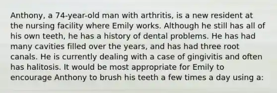 Anthony, a 74-year-old man with arthritis, is a new resident at the nursing facility where Emily works. Although he still has all of his own teeth, he has a history of dental problems. He has had many cavities filled over the years, and has had three root canals. He is currently dealing with a case of gingivitis and often has halitosis. It would be most appropriate for Emily to encourage Anthony to brush his teeth a few times a day using a: