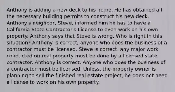 Anthony is adding a new deck to his home. He has obtained all the necessary building permits to construct his new deck. Anthony's neighbor, Steve, informed him he has to have a California State Contractor's License to even work on his own property. Anthony says that Steve is wrong. Who is right in this situation? Anthony is correct, anyone who does the business of a contractor must be licensed. Steve is correct, any major work conducted on real property must be done by a licensed state contractor. Anthony is correct. Anyone who does the business of a contractor must be licensed. Unless, the property owner is planning to sell the finished real estate project, he does not need a license to work on his own property.