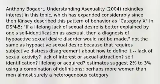 Anthony Bogaert, Understanding Asexuality (2004) rekindles interest in this topic, which has expanded considerably since then Kinsey described this pattern of behavior as "Category X" In DSM-5: "If a lifelong lack of sexual desire is better explained by one's self-identification as asexual, then a diagnosis of hypoactive sexual desire disorder would not be made." not the same as hypoactive sexual desire because that requires subjective distress disagreement about how to define it -- lack of sexual activity? lack of interest or sexual attraction? self identification? lifelong or acquired? estimates suggest 2% to 3% using a combination of definitions; perhaps more women than men almost surely a heterogeneous category