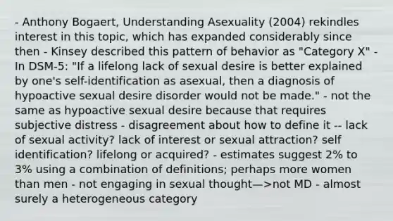 - Anthony Bogaert, Understanding Asexuality (2004) rekindles interest in this topic, which has expanded considerably since then - Kinsey described this pattern of behavior as "Category X" - In DSM-5: "If a lifelong lack of sexual desire is better explained by one's self-identification as asexual, then a diagnosis of hypoactive sexual desire disorder would not be made." - not the same as hypoactive sexual desire because that requires subjective distress - disagreement about how to define it -- lack of sexual activity? lack of interest or sexual attraction? self identification? lifelong or acquired? - estimates suggest 2% to 3% using a combination of definitions; perhaps more women than men - not engaging in sexual thought—>not MD - almost surely a heterogeneous category