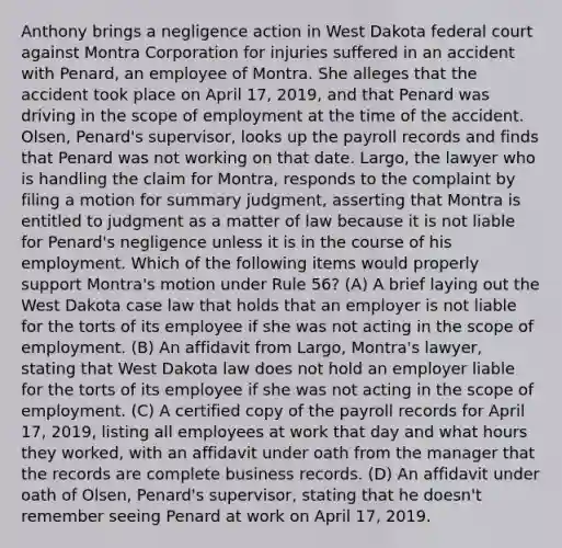 Anthony brings a negligence action in West Dakota federal court against Montra Corporation for injuries suffered in an accident with Penard, an employee of Montra. She alleges that the accident took place on April 17, 2019, and that Penard was driving in the scope of employment at the time of the accident. Olsen, Penard's supervisor, looks up the payroll records and finds that Penard was not working on that date. Largo, the lawyer who is handling the claim for Montra, responds to the complaint by filing a motion for summary judgment, asserting that Montra is entitled to judgment as a matter of law because it is not liable for Penard's negligence unless it is in the course of his employment. Which of the following items would properly support Montra's motion under Rule 56? (A) A brief laying out the West Dakota case law that holds that an employer is not liable for the torts of its employee if she was not acting in the scope of employment. (B) An affidavit from Largo, Montra's lawyer, stating that West Dakota law does not hold an employer liable for the torts of its employee if she was not acting in the scope of employment. (C) A certified copy of the payroll records for April 17, 2019, listing all employees at work that day and what hours they worked, with an affidavit under oath from the manager that the records are complete business records. (D) An affidavit under oath of Olsen, Penard's supervisor, stating that he doesn't remember seeing Penard at work on April 17, 2019.