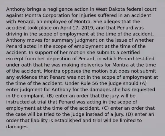 Anthony brings a negligence action in West Dakota federal court against Montra Corporation for injuries suffered in an accident with Penard, an employee of Montra. She alleges that the accident took place on April 17, 2019, and that Penard was driving in the scope of employment at the time of the accident. Anthony moves for summary judgment on the issue of whether Penard acted in the scope of employment at the time of the accident. In support of her motion she submits a certified excerpt from her deposition of Penard, in which Penard testified under oath that he was making deliveries for Montra at the time of the accident. Montra opposes the motion but does not submit any evidence that Penard was not in the scope of employment at the time of the accident. Under Rule 56 the judge should (A) enter judgment for Anthony for the damages she has requested in the complaint. (B) enter an order that the jury will be instructed at trial that Penard was acting in the scope of employment at the time of the accident. (C) enter an order that the case will be tried to the judge instead of a jury. (D) enter an order that liability is established and trial will be limited to damages.