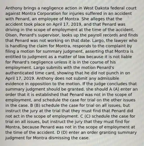 Anthony brings a negligence action in West Dakota federal court against Montra Corporation for injuries suffered in an accident with Penard, an employee of Montra. She alleges that the accident took place on April 17, 2019, and that Penard was driving in the scope of employment at the time of the accident. Olsen, Penard's supervisor, looks up the payroll records and finds that Penard was not working on that date. Largo, the lawyer who is handling the claim for Montra, responds to the complaint by filing a motion for summary judgment, asserting that Montra is entitled to judgment as a matter of law because it is not liable for Penard's negligence unless it is in the course of his employment. Largo submits with the motion Penard's authenticated time card, showing that he did not punch in on April 17, 2019. Anthony does not submit any admissible evidence in opposition to the motion. If the judge concludes that summary judgment should be granted, she should A (A) enter an order that it is established that Penard was not in the scope of employment, and schedule the case for trial on the other issues in the case. B (B) schedule the case for trial on all issues, but instruct the jury at the trial that they must find that Penard did not act in the scope of employment. C (C) schedule the case for trial on all issues, but instruct the jury that they must find for Montra, because Penard was not in the scope of employment at the time of the accident. D (D) enter an order granting summary judgment for Montra dismissing the case.