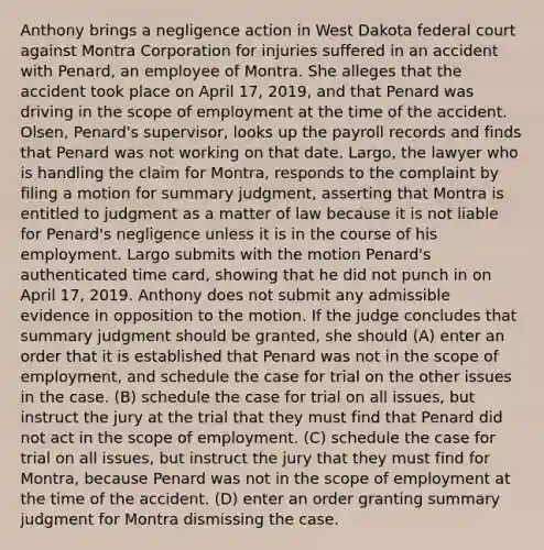 Anthony brings a negligence action in West Dakota federal court against Montra Corporation for injuries suffered in an accident with Penard, an employee of Montra. She alleges that the accident took place on April 17, 2019, and that Penard was driving in the scope of employment at the time of the accident. Olsen, Penard's supervisor, looks up the payroll records and finds that Penard was not working on that date. Largo, the lawyer who is handling the claim for Montra, responds to the complaint by filing a motion for summary judgment, asserting that Montra is entitled to judgment as a matter of law because it is not liable for Penard's negligence unless it is in the course of his employment. Largo submits with the motion Penard's authenticated time card, showing that he did not punch in on April 17, 2019. Anthony does not submit any admissible evidence in opposition to the motion. If the judge concludes that summary judgment should be granted, she should (A) enter an order that it is established that Penard was not in the scope of employment, and schedule the case for trial on the other issues in the case. (B) schedule the case for trial on all issues, but instruct the jury at the trial that they must find that Penard did not act in the scope of employment. (C) schedule the case for trial on all issues, but instruct the jury that they must find for Montra, because Penard was not in the scope of employment at the time of the accident. (D) enter an order granting summary judgment for Montra dismissing the case.