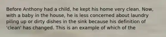 Before Anthony had a child, he kept his home very clean. Now, with a baby in the house, he is less concerned about laundry piling up or dirty dishes in the sink because his definition of 'clean' has changed. This is an example of which of the