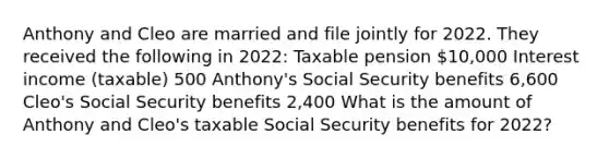 Anthony and Cleo are married and file jointly for 2022. They received the following in 2022: Taxable pension 10,000 Interest income (taxable) 500 Anthony's Social Security benefits 6,600 Cleo's Social Security benefits 2,400 What is the amount of Anthony and Cleo's taxable Social Security benefits for 2022?