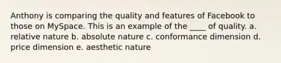 Anthony is comparing the quality and features of Facebook to those on MySpace. This is an example of the ____ of quality. a. relative nature b. absolute nature c. conformance dimension d. price dimension e. aesthetic nature