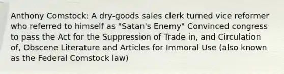 Anthony Comstock: A dry-goods sales clerk turned vice reformer who referred to himself as "Satan's Enemy" Convinced congress to pass the Act for the Suppression of Trade in, and Circulation of, Obscene Literature and Articles for Immoral Use (also known as the Federal Comstock law)