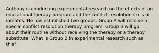 Anthony is conducting experimental research on the effects of an educational therapy program and the conflict-resolution skills of inmates. He has established two groups. Group A will receive a special conflict-resolution therapy program. Group B will go about their routine without receiving the therapy or a therapy substitute. What is Group B in experimental research such as this?